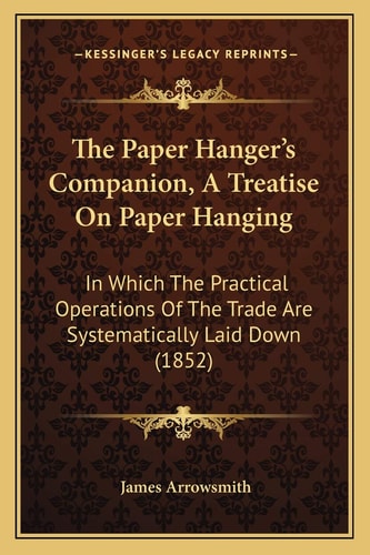 The Paper Hanger's Companion, A Treatise On Paper Hanging: In Which The Practical Operations Of The Trade Are Systematically Laid Down (1852)