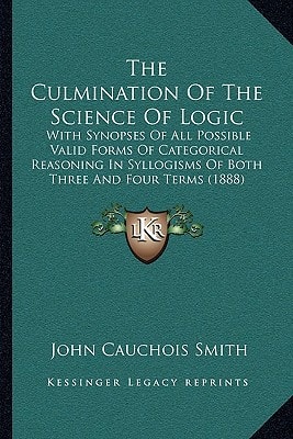 The Culmination Of The Science Of Logic: With Synopses Of All Possible Valid Forms Of Categorical Reasoning In Syllogisms Of Both Three And Four Terms (1888)