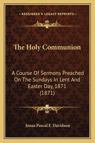 The Holy Communion: A Course Of Sermons Preached On The Sundays In Lent And Easter Day, 1871 (1871)