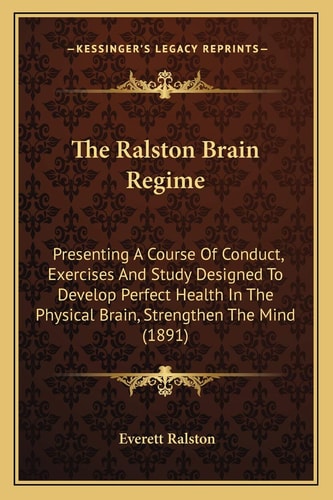 The Ralston Brain Regime: Presenting A Course Of Conduct, Exercises And Study Designed To Develop Perfect Health In The Physical Brain, Strengthen The Mind (1891)