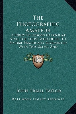 The Photographic Amateur: A Series Of Lessons In Familiar Style For Those Who Desire To Become Practically Acquainted With This Useful And Fascinating Art (1883)