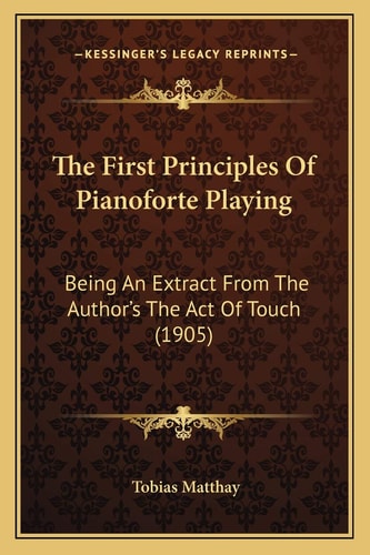The First Principles Of Pianoforte Playing: Being An Extract From The Author's The Act Of Touch (1905)
