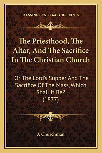 The Priesthood, The Altar, And The Sacrifice In The Christian Church: Or The Lord's Supper And The Sacrifice Of The Mass, Which Shall It Be? (1877)