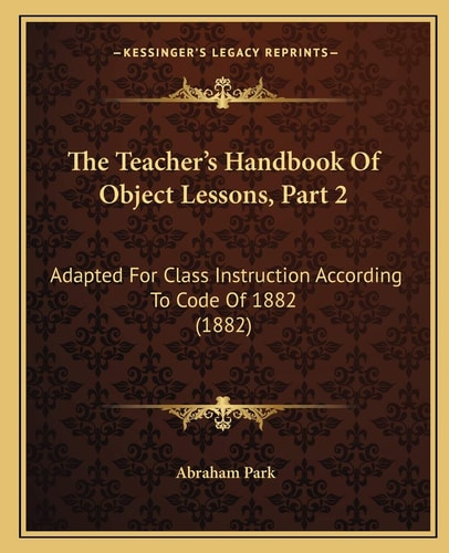 The Teacher's Handbook Of Object Lessons, Part 2: Adapted For Class Instruction According To Code Of 1882 (1882)