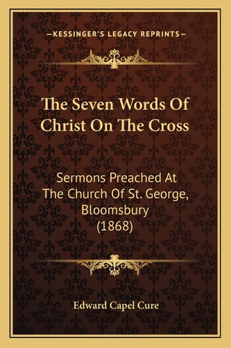 The Seven Words Of Christ On The Cross: Sermons Preached At The Church Of St. George, Bloomsbury (1868)