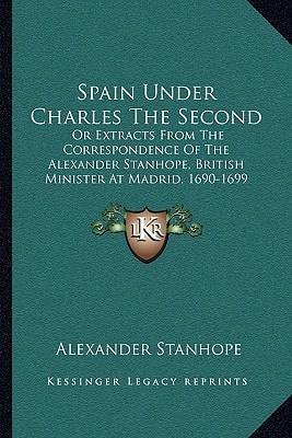 Spain Under Charles The Second: Or Extracts From The Correspondence Of The Alexander Stanhope, British Minister At Madrid, 1690-1699 (1840)