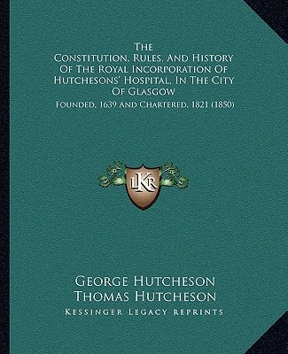 The Constitution, Rules, And History Of The Royal Incorporation Of Hutchesons' Hospital, In The City Of Glasgow: Founded, 1639 And Chartered, 1821 (1850)