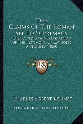 The Claims Of The Roman See To Supremacy: Disproved By An Examination Of The Testimony Of Catholic Antiquity (1869)