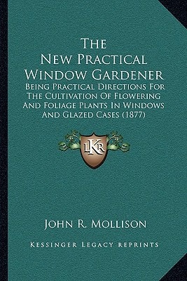 The New Practical Window Gardener: Being Practical Directions For The Cultivation Of Flowering And Foliage Plants In Windows And Glazed Cases (1877)