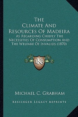 The Climate And Resources Of Madeira: As Regarding Chiefly The Necessities Of Consumption And The Welfare Of Invalids (1870)