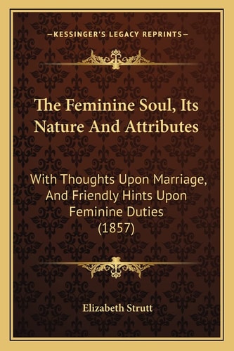 The Feminine Soul, Its Nature And Attributes: With Thoughts Upon Marriage, And Friendly Hints Upon Feminine Duties (1857)