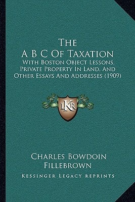 The A B C Of Taxation: With Boston Object Lessons, Private Property In Land, And Other Essays And Addresses (1909)