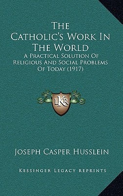 The Catholic's Work In The World: A Practical Solution Of Religious And Social Problems Of Today (1917)