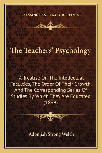 The Teachers' Psychology: A Treatise On The Intellectual Faculties, The Order Of Their Growth, And The Corresponding Series Of Studies By Which They Are Educated (1889)