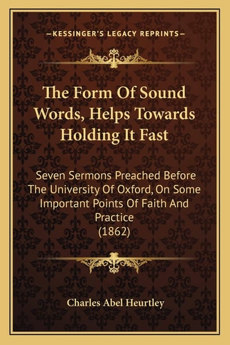 The Form Of Sound Words, Helps Towards Holding It Fast: Seven Sermons Preached Before The University Of Oxford, On Some Important Points Of Faith And Practice (1862)