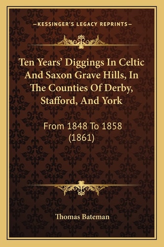 Ten Years' Diggings In Celtic And Saxon Grave Hills, In The Counties Of Derby, Stafford, And York: From 1848 To 1858 (1861)