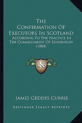 The Confirmation Of Executors In Scotland: According To The Practice In The Commissariot Of Edinburgh (1884)
