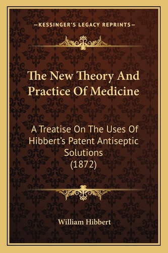 The New Theory And Practice Of Medicine: A Treatise On The Uses Of Hibbert's Patent Antiseptic Solutions (1872)