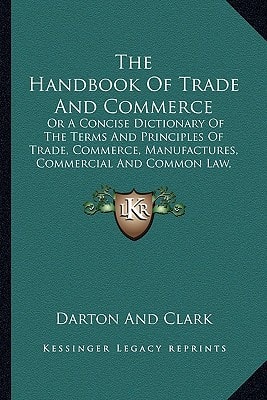 The Handbook Of Trade And Commerce: Or A Concise Dictionary Of The Terms And Principles Of Trade, Commerce, Manufactures, Commercial And Common Law, Etc. (1840)
