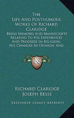 The Life And Posthumous Works Of Richard Claridge: Being Memoirs And Manuscripts Relating To His Experiences And Progress In Religion, His Changes In Opinion, And Reasons For Them (1836)