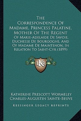 The Correspondence of Madame, Princess Palatine, Mother of the Regent: Of Marie-Adelaide de Savoie, Duchesse de Bourgogne, and of Madame de Maintenon,