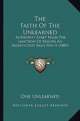 The Faith Of The Unlearned: Authority Apart From The Sanction Of Reason An Insufficient Basis For It (1885)