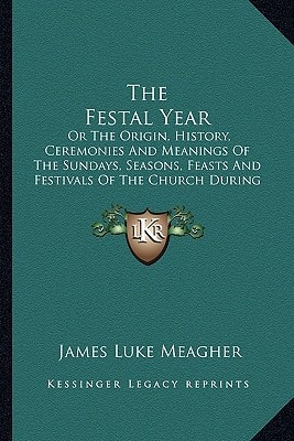 The Festal Year: Or The Origin, History, Ceremonies And Meanings Of The Sundays, Seasons, Feasts And Festivals Of The Church During The Year, Explained For The People (1883)