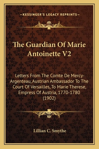 The Guardian Of Marie Antoinette V2: Letters From The Comte De Mercy-Argenteau, Austrian Ambassador To The Court Of Versailles, To Marie Therese, Empress Of Austria, 1770-1780 (1902)