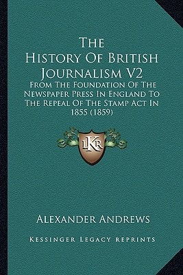 The History Of British Journalism V2: From The Foundation Of The Newspaper Press In England To The Repeal Of The Stamp Act In 1855 (1859)