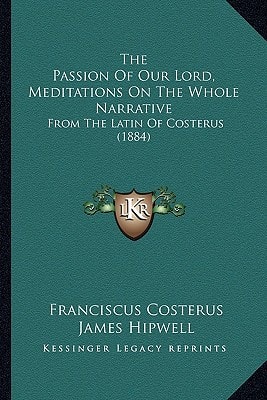 The Passion Of Our Lord, Meditations On The Whole Narrative: From The Latin Of Costerus (1884)