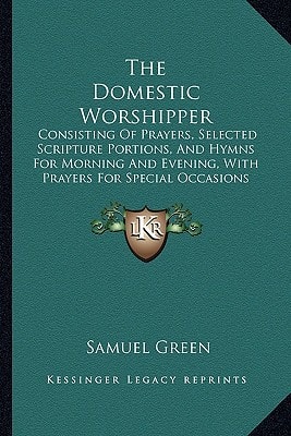 The Domestic Worshipper: Consisting Of Prayers, Selected Scripture Portions, And Hymns For Morning And Evening, With Prayers For Special Occasions (1850)