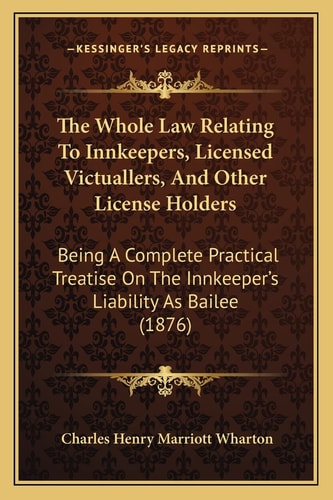 The Whole Law Relating To Innkeepers, Licensed Victuallers, And Other License Holders: Being A Complete Practical Treatise On The Innkeeper's Liability As Bailee (1876)