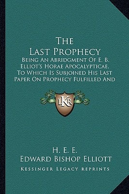 The Last Prophecy: Being An Abridgment Of E. B. Elliot's Horae Apocalypticae, To Which Is Subjoined His Last Paper On Prophecy Fulfilled And Fulfilling (1884)