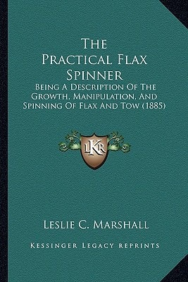 The Practical Flax Spinner: Being A Description Of The Growth, Manipulation, And Spinning Of Flax And Tow (1885)