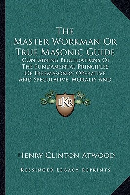 The Master Workman Or True Masonic Guide: Containing Elucidations Of The Fundamental Principles Of Freemasonry, Operative And Speculative, Morally And Beneficially (1850)