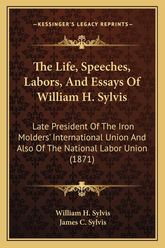 The Life, Speeches, Labors, And Essays Of William H. Sylvis: Late President Of The Iron Molders' International Union And Also Of The National Labor Union (1871)