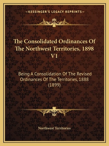The Consolidated Ordinances Of The Northwest Territories, 1898 V1: Being A Consolidation Of The Revised Ordinances Of The Territories, 1888 (1899)
