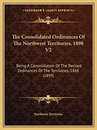 The Consolidated Ordinances Of The Northwest Territories, 1898 V2: Being A Consolidation Of The Revised Ordinances Of The Territories, 1888 (1899)