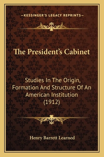 The President's Cabinet: Studies In The Origin, Formation And Structure Of An American Institution (1912)