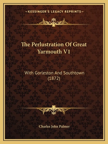 The Perlustration Of Great Yarmouth V1: With Gorleston And Southtown (1872)