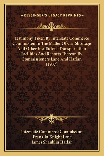 Testimony Taken By Interstate Commerce Commission In The Matter Of Car Shortage And Other Insufficient Transportation Facilities And Reports Thereon By Commissioners Lane And Harlan (1907)