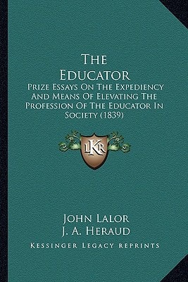 The Educator: Prize Essays On The Expediency And Means Of Elevating The Profession Of The Educator In Society (1839)