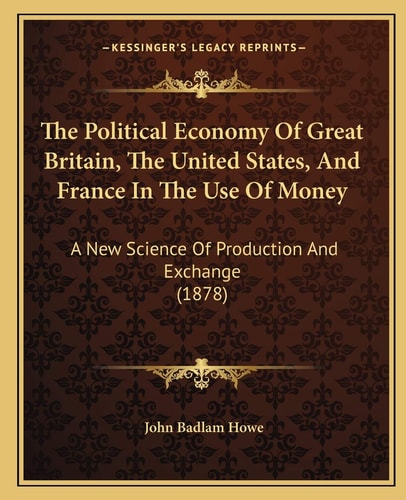 The Political Economy Of Great Britain, The United States, And France In The Use Of Money: A New Science Of Production And Exchange (1878)