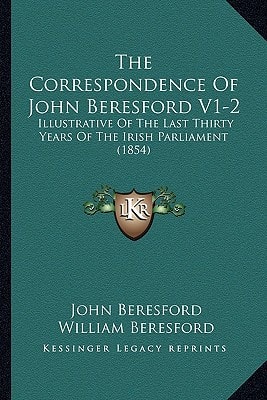 The Correspondence Of John Beresford V1-2: Illustrative Of The Last Thirty Years Of The Irish Parliament (1854)
