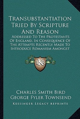Transubstantiation Tried By Scripture And Reason: Addressed To The Protestants Of England, In Consequence Of The Attempts Recently Made To Introduce Romanism Amongst Them (1839)