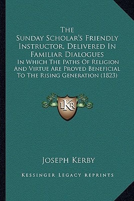 The Sunday Scholar's Friendly Instructor, Delivered In Familiar Dialogues: In Which The Paths Of Religion And Virtue Are Proved Beneficial To The Rising Generation (1823)