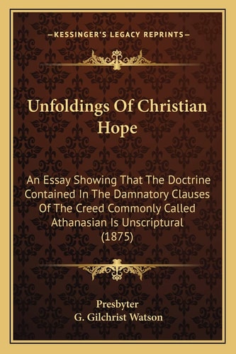 Unfoldings Of Christian Hope: An Essay Showing That The Doctrine Contained In The Damnatory Clauses Of The Creed Commonly Called Athanasian Is Unscriptural (1875)