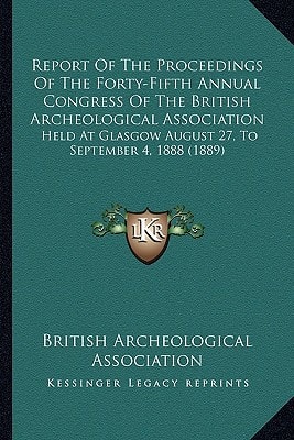 Report Of The Proceedings Of The Forty-Fifth Annual Congress Of The British Archeological Association: Held At Glasgow August 27, To September 4, 1888 (1889)