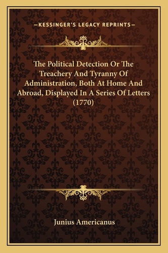 The Political Detection Or The Treachery And Tyranny Of Administration, Both At Home And Abroad, Displayed In A Series Of Letters (1770)