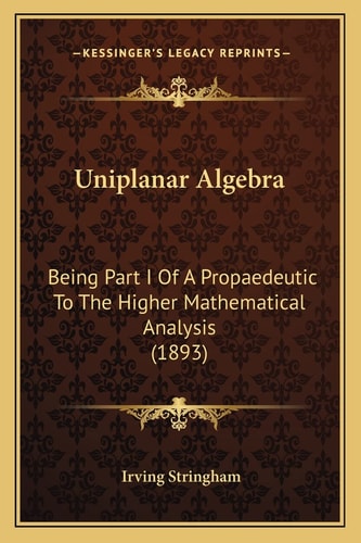 Uniplanar Algebra: Being Part I Of A Propaedeutic To The Higher Mathematical Analysis (1893)